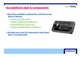 Use platform style & components

• Check the available components and how to use
  them in Maemo
    •  Hildon 2.2 UI Style Guide
    •  Hildon 2.2 Widget UI Specification
    •  Fremantle Master Layout Guide
    •  Maemo 5 Desktop Widget UI Guidelines


• Develop your own UI-components only when
  there’s no alternative




5
 