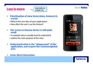 Less is more                      especially on
                                  mobile UIs.


•  Prioritisation of view items (data, features) is
   crucial
    •  What is the core idea of your application?
    •  How often the user’s use the feature?


•  The screen in Maemo device is still quite
   small
    •  A crowded view is usually hard to understand
    •  outline the main purpose of the view


•  Understand what is the “playground” of the
   application, and respect the common/global
   area

•  Favor direct interaction

9
 