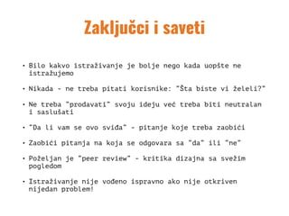 Zaključci i saveti
• Bilo kakvo istraživanje je bolje nego kada uopšte ne
istražujemo
• Nikada - ne treba pitati korisnike: “Šta biste vi želeli?”
• Ne treba “prodavati” svoju ideju već treba biti neutralan
i saslušati
• “Da li vam se ovo sviđa” - pitanje koje treba zaobići
• Zaobići pitanja na koja se odgovara sa “da” ili “ne”
• Poželjan je “peer review” - kritika dizajna sa svežim
pogledom
• Istraživanje nije vođeno ispravno ako nije otkriven
nijedan problem!
 