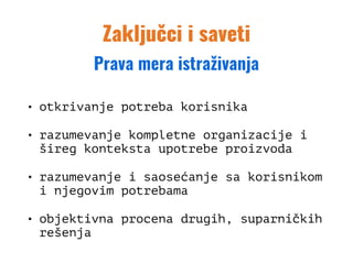Zaključci i saveti
• otkrivanje potreba korisnika
• razumevanje kompletne organizacije i
šireg konteksta upotrebe proizvoda
• razumevanje i saosećanje sa korisnikom
i njegovim potrebama
• objektivna procena drugih, suparničkih
rešenja
Prava mera istraživanja
 
