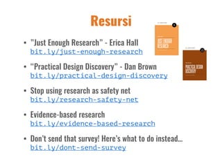Resursi
• ”Just Enough Research” - Erica Hall  
bit.ly/just-enough-research
• “Practical Design Discovery” - Dan Brown 
bit.ly/practical-design-discovery
• Stop using research as safety net 
bit.ly/research-safety-net
• Evidence-based research 
bit.ly/evidence-based-research
• Don’t send that survey! Here’s what to do instead… 
bit.ly/dont-send-survey
 