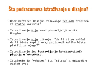 Šta podrazumeva istraživanje u dizajnu?
• User Centered Design: rešavanje realnih problema
za realne korisnike
• Istraživanje nije samo postavljanje upita
Google-u
• Istraživanje nije pitanje: “da li ti se sviđa?
da li biste kupili ovaj proizvod? koliko biste
platili za njega?”
• Istraživanje je: Postavljanje konstruktivnih
pitanja u kontekstu.
• Izlaženje iz “vakuuma” ili “silosa” i odlazak u
realan svet
 
