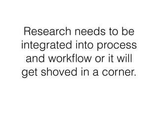 Research needs to be 
integrated into process 
and workflow or it will 
get shoved in a corner. 
 