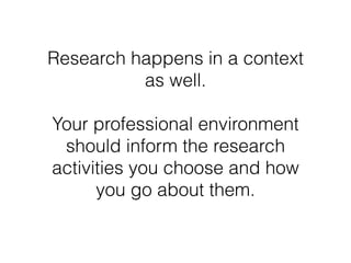 Research happens in a context 
as well. 
Your professional environment 
should inform the research 
activities you choose ...
