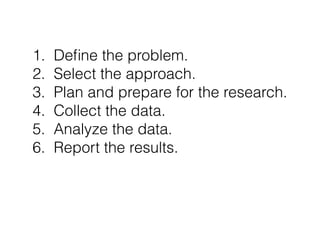 1. Define the problem. 
2. Select the approach. 
3. Plan and prepare for the research. 
4. Collect the data. 
5. Analyze t...