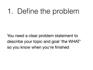 1. Define the problem 
You need a clear problem statement to 
describe your topic and goal 'the WHAT' 
so you know when yo...