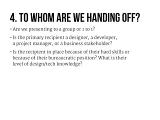 4. To whom are we handing off?
•Are we presenting to a group or 1 to 1?

•Is the primary recipient a designer, a developer...