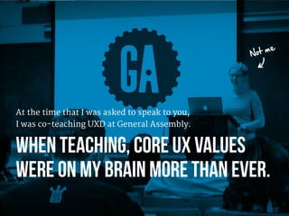 At the time that I was asked to speak to you, 
I was co-teaching UXD at General Assembly.

When teaching, Core UX values 
...