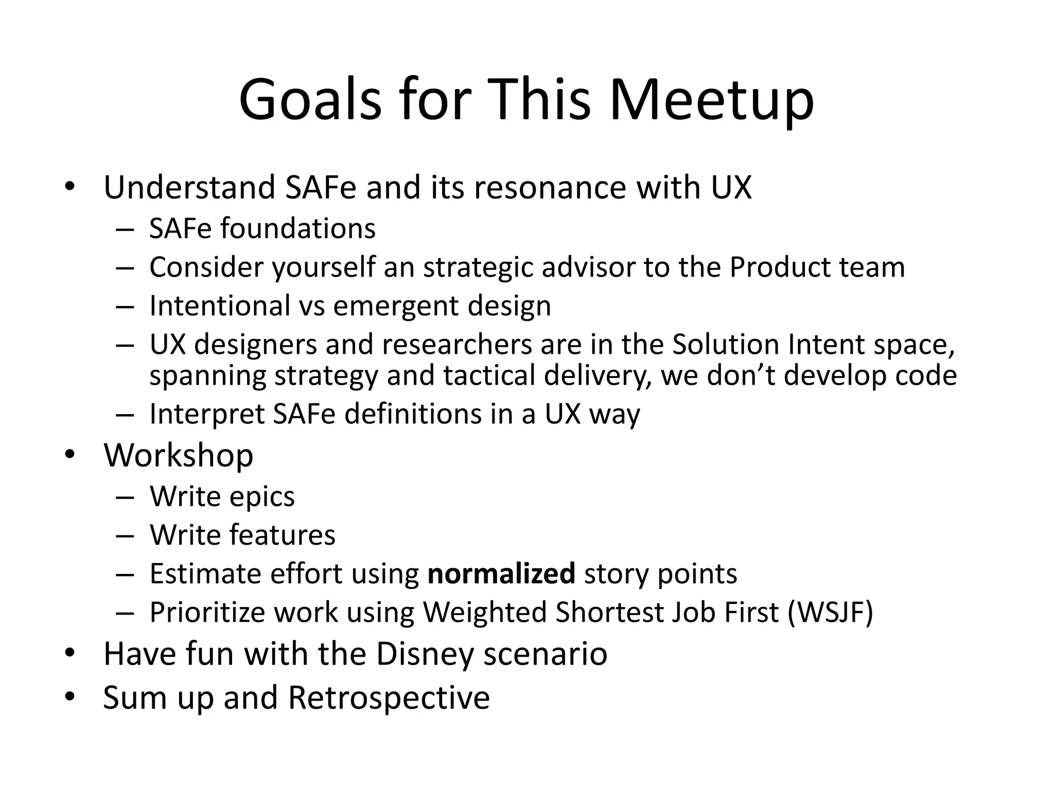 Goals for This Meetup
• Understand SAFe and its resonance with UX
– SAFe foundations
– Consider yourself an strategic advisor to the Product team
– Intentional vs emergent design
– UX designers and researchers are in the Solution Intent space,
spanning strategy and tactical delivery, we don’t develop code
– Interpret SAFe definitions in a UX way
• Workshop
– Write epics
– Write features
– Estimate effort using normalized story points
– Prioritize work using Weighted Shortest Job First (WSJF)
• Have fun with the Disney scenario
• Sum up and Retrospective
 