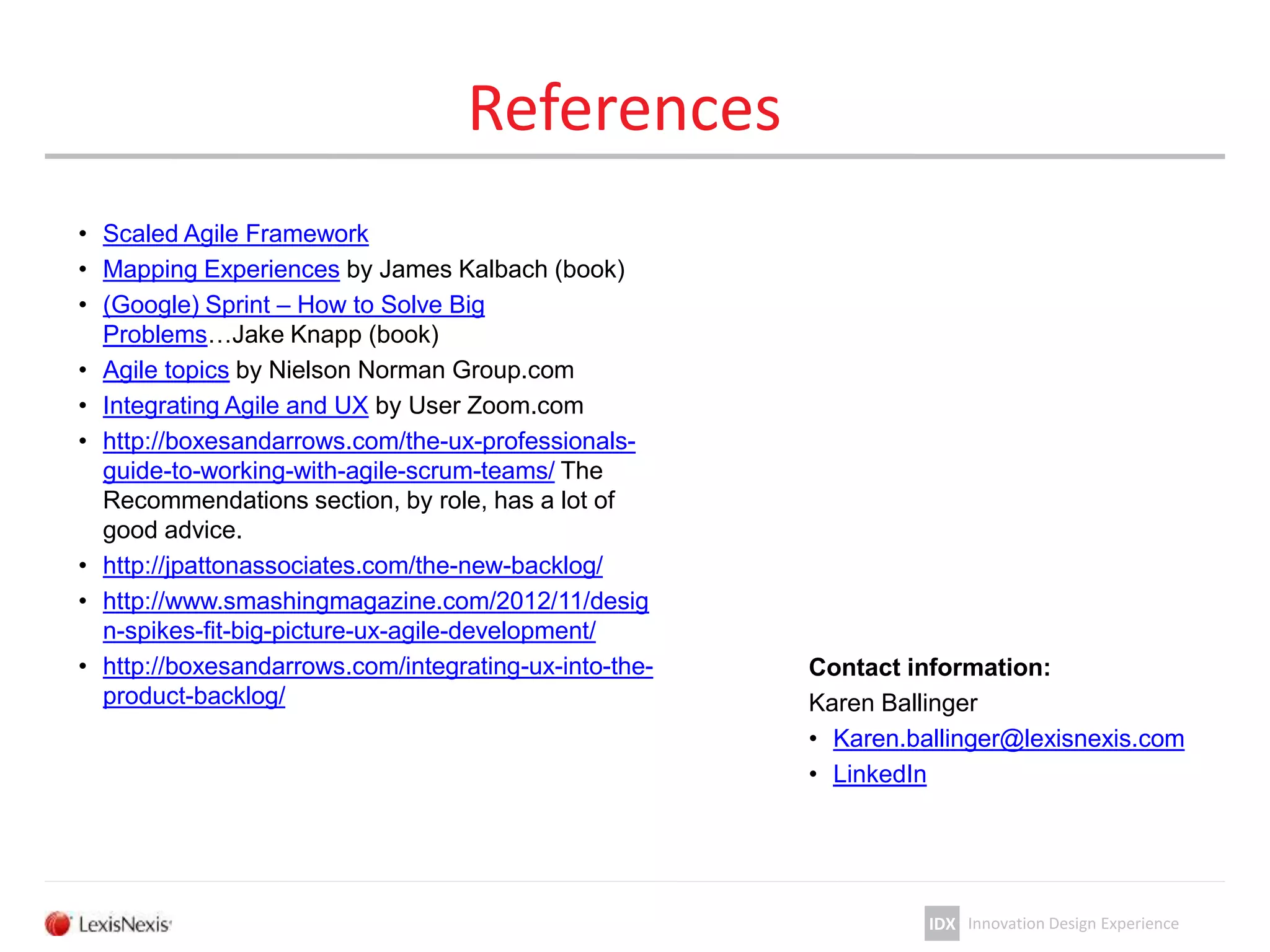 IDX Innovation Design Experience
References
• Scaled Agile Framework
• Mapping Experiences by James Kalbach (book)
• (Google) Sprint – How to Solve Big
Problems…Jake Knapp (book)
• Agile topics by Nielson Norman Group.com
• Integrating Agile and UX by User Zoom.com
• http://boxesandarrows.com/the-ux-professionals-
guide-to-working-with-agile-scrum-teams/ The
Recommendations section, by role, has a lot of
good advice.
• http://jpattonassociates.com/the-new-backlog/
• http://www.smashingmagazine.com/2012/11/desig
n-spikes-fit-big-picture-ux-agile-development/
• http://boxesandarrows.com/integrating-ux-into-the-
product-backlog/
Contact information:
Karen Ballinger
• Karen.ballinger@lexisnexis.com
• LinkedIn
 