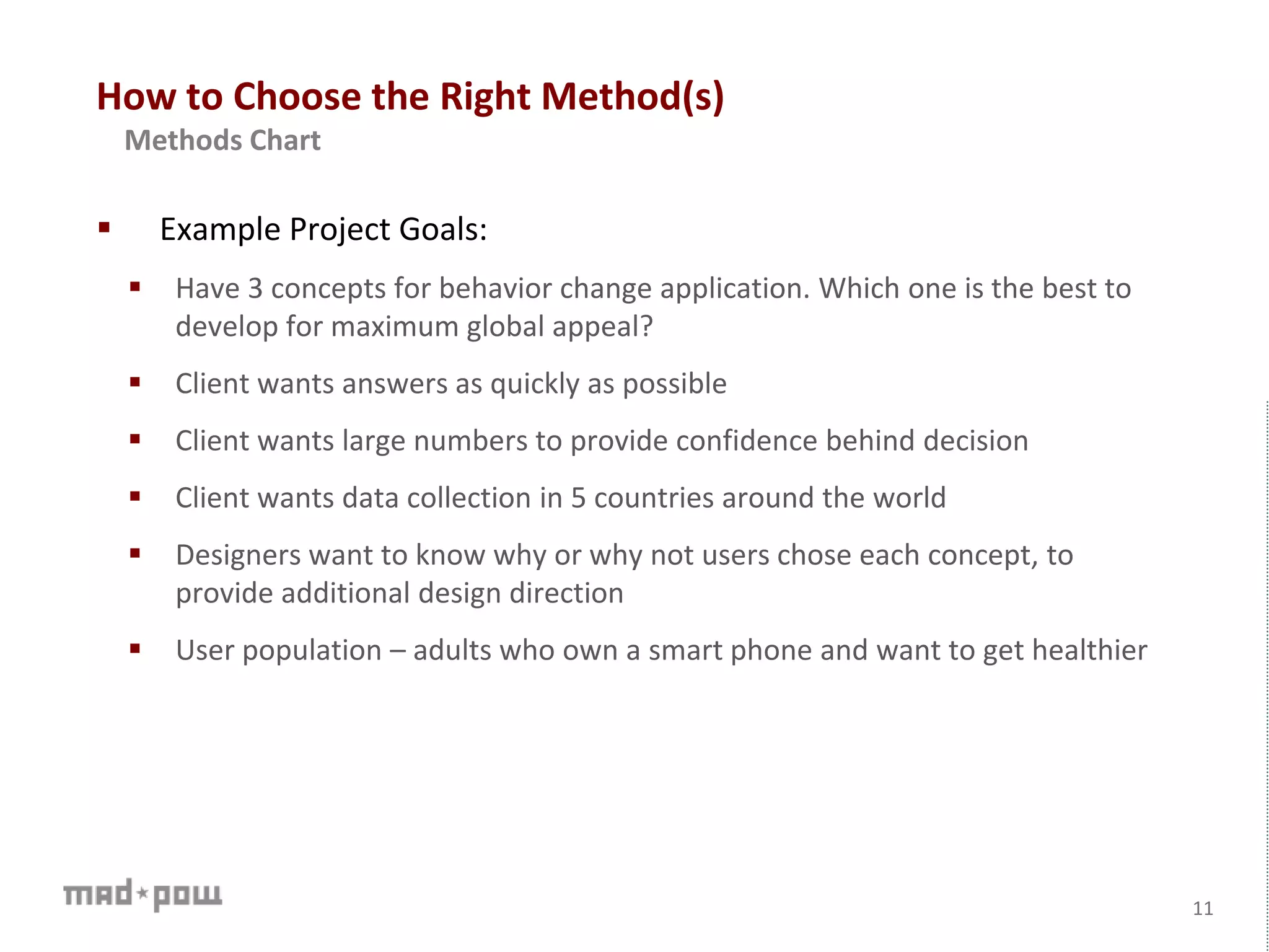 How to Choose the Right Method(s)
 Example Project Goals:
 Have 3 concepts for behavior change application. Which one is the best to
develop for maximum global appeal?
 Client wants answers as quickly as possible
 Client wants large numbers to provide confidence behind decision
 Client wants data collection in 5 countries around the world
 Designers want to know why or why not users chose each concept, to
provide additional design direction
 User population – adults who own a smart phone and want to get healthier
11
Methods Chart
 