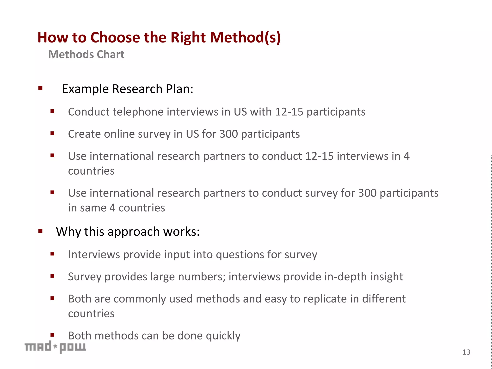 How to Choose the Right Method(s)
 Example Research Plan:
 Conduct telephone interviews in US with 12-15 participants
 Create online survey in US for 300 participants
 Use international research partners to conduct 12-15 interviews in 4
countries
 Use international research partners to conduct survey for 300 participants
in same 4 countries
 Why this approach works:
 Interviews provide input into questions for survey
 Survey provides large numbers; interviews provide in-depth insight
 Both are commonly used methods and easy to replicate in different
countries
 Both methods can be done quickly
13
Methods Chart
 