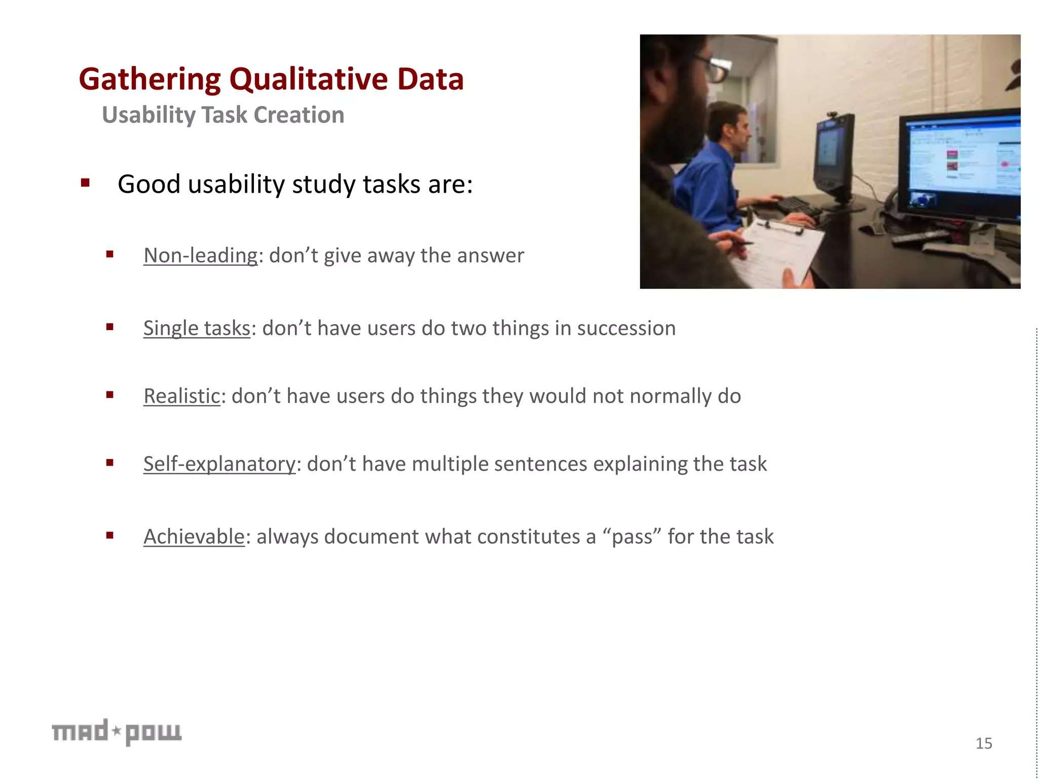 Gathering Qualitative Data
15
Usability Task Creation
 Good usability study tasks are:
 Non-leading: don’t give away the answer
 Single tasks: don’t have users do two things in succession
 Realistic: don’t have users do things they would not normally do
 Self-explanatory: don’t have multiple sentences explaining the task
 Achievable: always document what constitutes a “pass” for the task
 