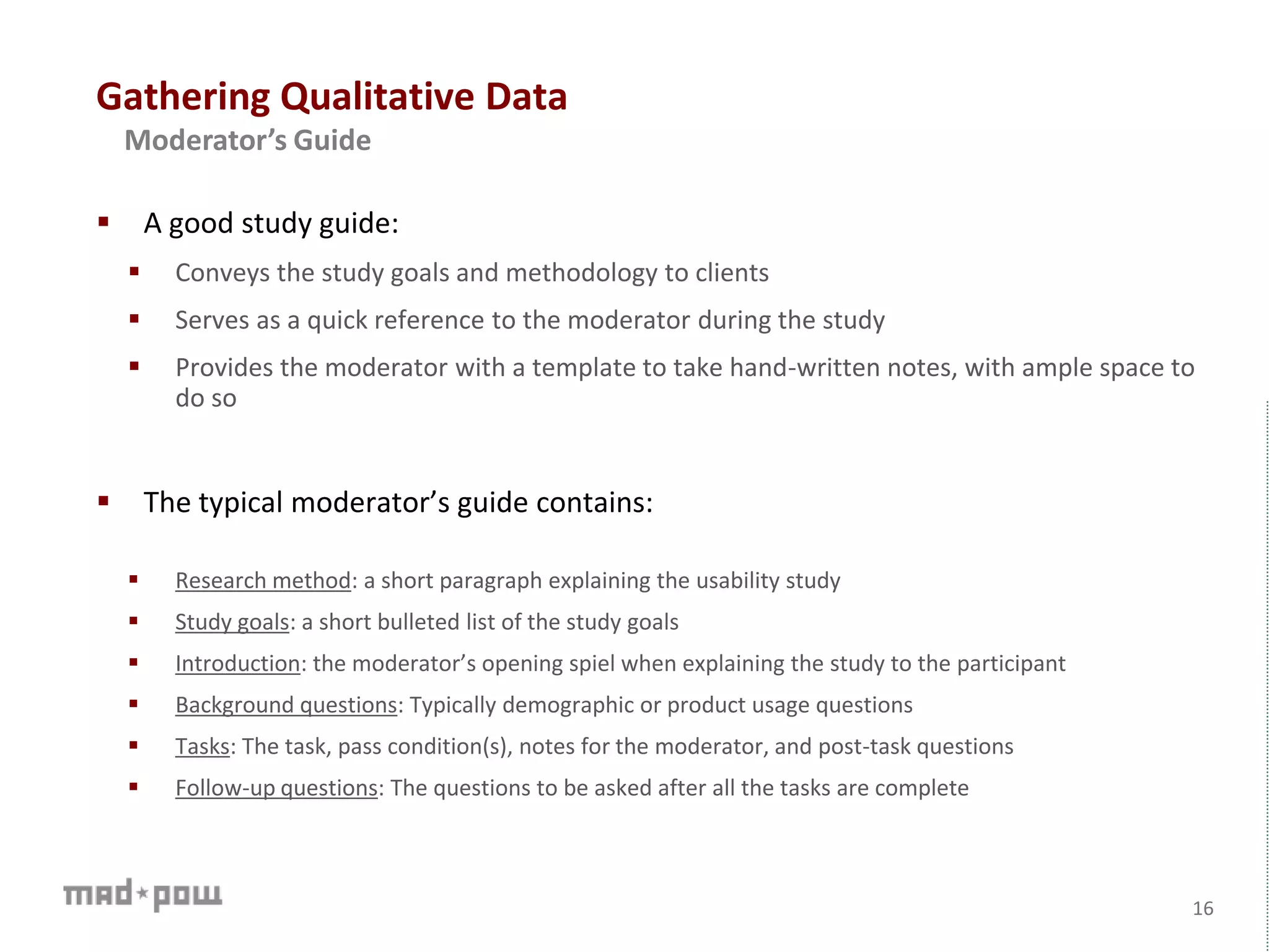 Gathering Qualitative Data
16
Moderator’s Guide
 A good study guide:
 Conveys the study goals and methodology to clients
 Serves as a quick reference to the moderator during the study
 Provides the moderator with a template to take hand-written notes, with ample space to
do so
 The typical moderator’s guide contains:
 Research method: a short paragraph explaining the usability study
 Study goals: a short bulleted list of the study goals
 Introduction: the moderator’s opening spiel when explaining the study to the participant
 Background questions: Typically demographic or product usage questions
 Tasks: The task, pass condition(s), notes for the moderator, and post-task questions
 Follow-up questions: The questions to be asked after all the tasks are complete
 