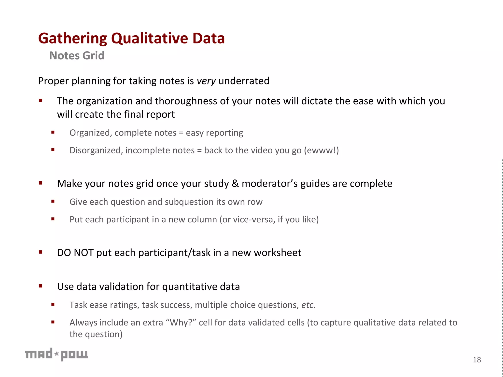 Gathering Qualitative Data
18
Notes Grid
Proper planning for taking notes is very underrated
 The organization and thoroughness of your notes will dictate the ease with which you
will create the final report
 Organized, complete notes = easy reporting
 Disorganized, incomplete notes = back to the video you go (ewww!)
 Make your notes grid once your study & moderator’s guides are complete
 Give each question and subquestion its own row
 Put each participant in a new column (or vice-versa, if you like)
 DO NOT put each participant/task in a new worksheet
 Use data validation for quantitative data
 Task ease ratings, task success, multiple choice questions, etc.
 Always include an extra “Why?” cell for data validated cells (to capture qualitative data related to
the question)
 