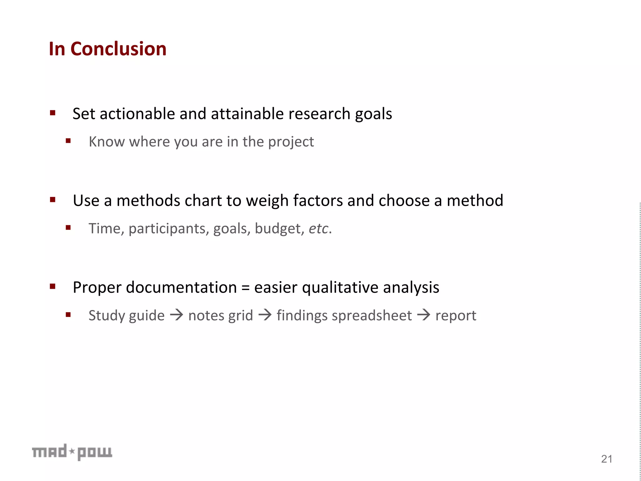 In Conclusion
 Set actionable and attainable research goals
 Know where you are in the project
 Use a methods chart to weigh factors and choose a method
 Time, participants, goals, budget, etc.
 Proper documentation = easier qualitative analysis
 Study guide  notes grid  findings spreadsheet  report
21
 