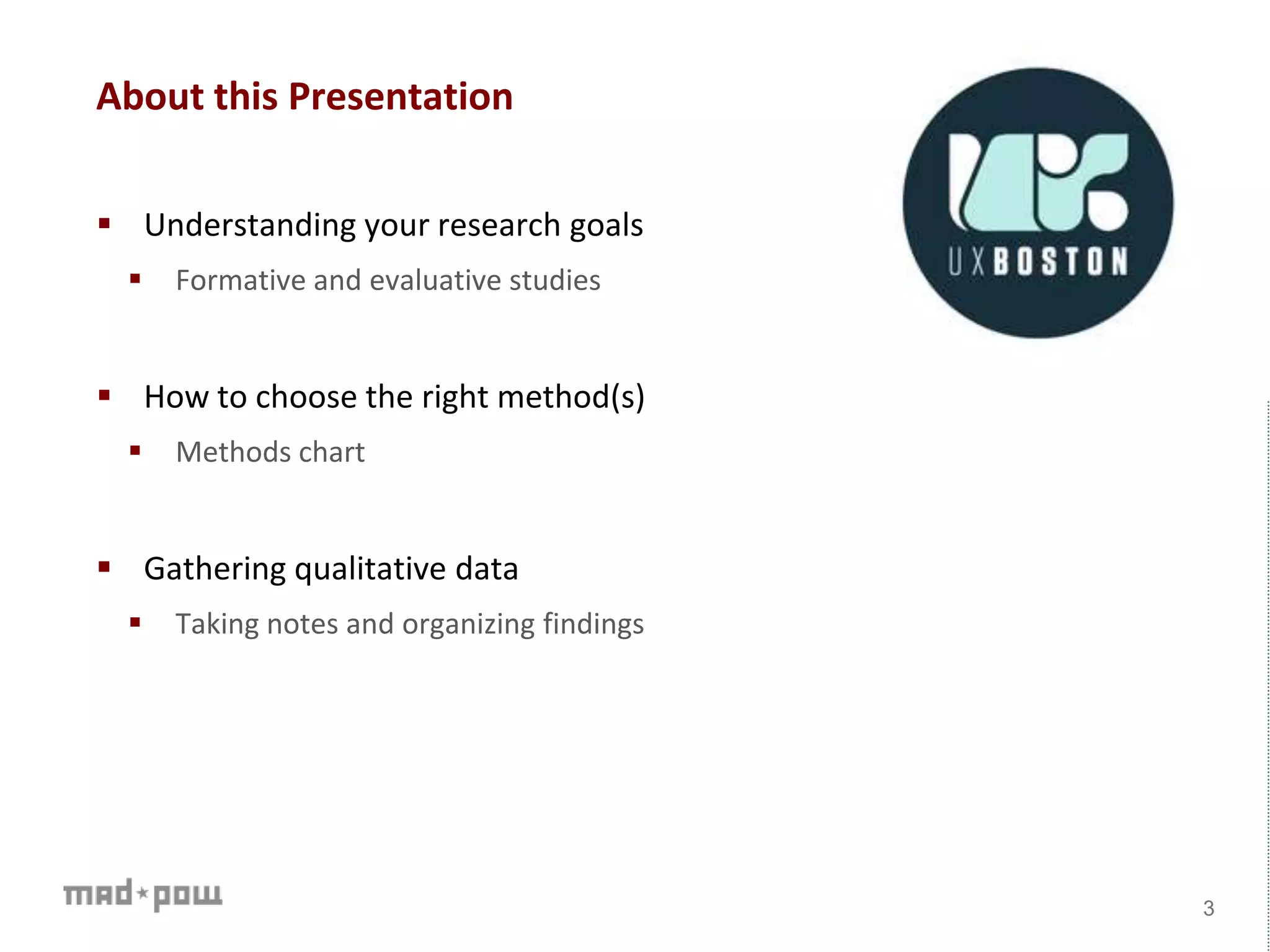 About this Presentation
 Understanding your research goals
 Formative and evaluative studies
 How to choose the right method(s)
 Methods chart
 Gathering qualitative data
 Taking notes and organizing findings
3
 