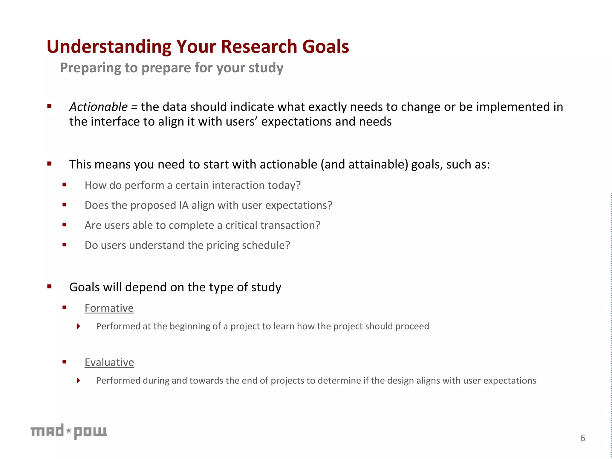 Understanding Your Research Goals
6
Preparing to prepare for your study
 Actionable = the data should indicate what exactly needs to change or be implemented in
the interface to align it with users’ expectations and needs
 This means you need to start with actionable (and attainable) goals, such as:
 How do perform a certain interaction today?
 Does the proposed IA align with user expectations?
 Are users able to complete a critical transaction?
 Do users understand the pricing schedule?
 Goals will depend on the type of study
 Formative
 Performed at the beginning of a project to learn how the project should proceed
 Evaluative
 Performed during and towards the end of projects to determine if the design aligns with user expectations
 