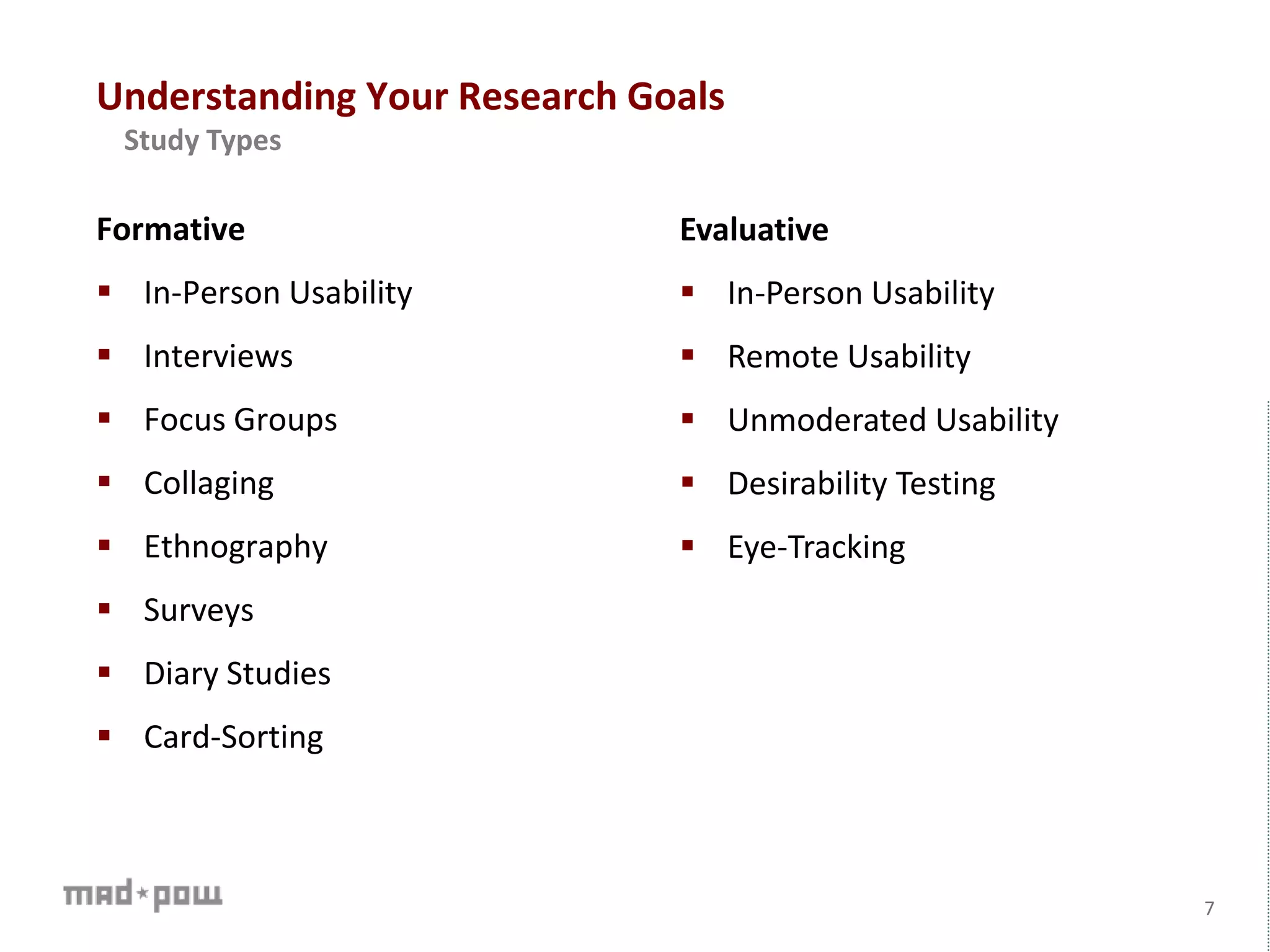 Formative
 In-Person Usability
 Interviews
 Focus Groups
 Collaging
 Ethnography
 Surveys
 Diary Studies
 Card-Sorting
7
Evaluative
 In-Person Usability
 Remote Usability
 Unmoderated Usability
 Desirability Testing
 Eye-Tracking
Understanding Your Research Goals
Study Types
 