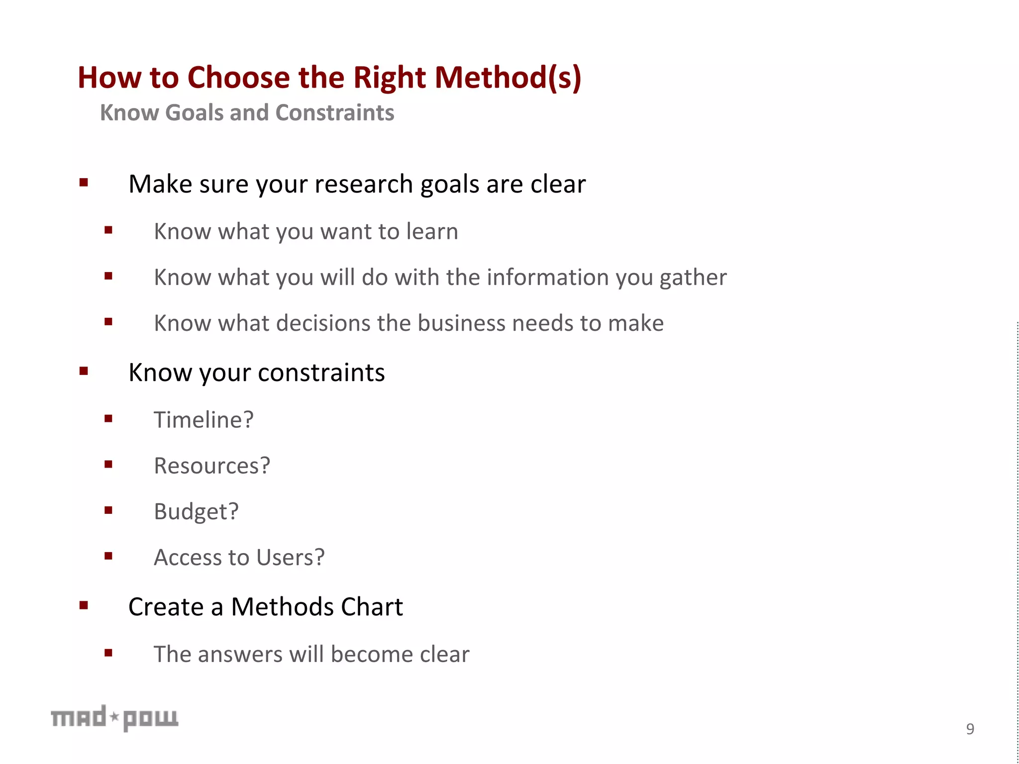 How to Choose the Right Method(s)
 Make sure your research goals are clear
 Know what you want to learn
 Know what you will do with the information you gather
 Know what decisions the business needs to make
 Know your constraints
 Timeline?
 Resources?
 Budget?
 Access to Users?
 Create a Methods Chart
 The answers will become clear
9
Know Goals and Constraints
 