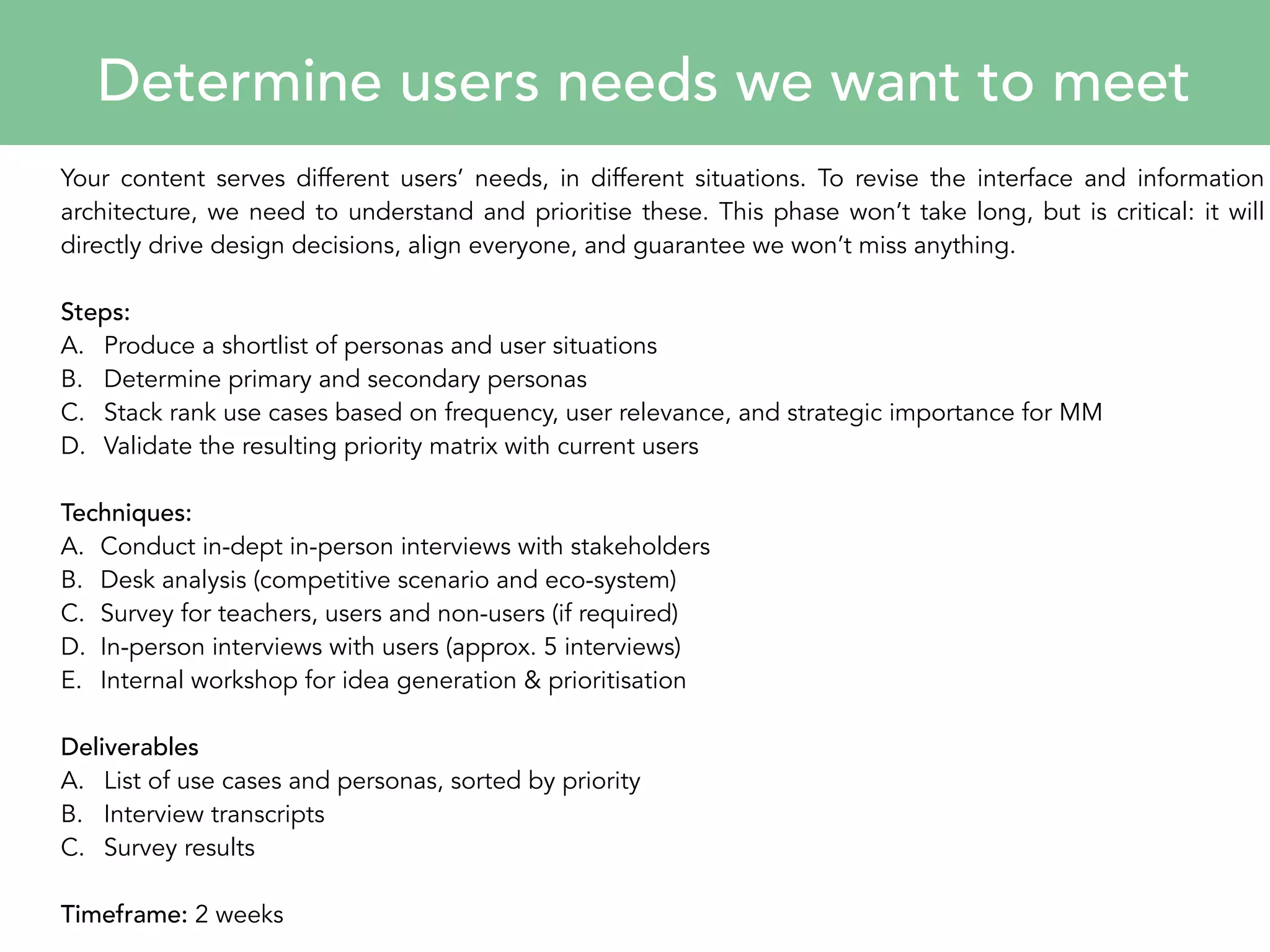 Determine users needs we want to meet 
Your content serves different users’ needs, in different situations. To revise the interface and information 
architecture, we need to understand and prioritise these. This phase won’t take long, but is critical: it will 
directly drive design decisions, align everyone, and guarantee we won’t miss anything. 
Steps: 
A. Produce a shortlist of personas and user situations 
B. Determine primary and secondary personas 
C. Stack rank use cases based on frequency, user relevance, and strategic importance for MM 
D. Validate the resulting priority matrix with current users 
Techniques: 
A. Conduct in-dept in-person interviews with stakeholders 
B. Desk analysis (competitive scenario and eco-system) 
C. Survey for teachers, users and non-users (if required) 
D. In-person interviews with users (approx. 5 interviews) 
E. Internal workshop for idea generation & prioritisation 
Deliverables 
A. List of use cases and personas, sorted by priority 
B. Interview transcripts 
C. Survey results 
Timeframe: 2 weeks 
 