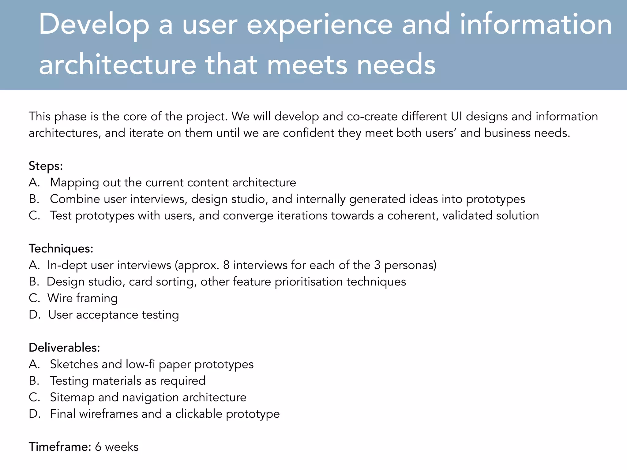 Develop a user experience and information 
architecture that meets needs 
This phase is the core of the project. We will develop and co-create different UI designs and information 
architectures, 1 
and iterate on them until we are confident they meet both users’ and business needs. 
Steps: 
A. Mapping out the current content architecture 
B. Combine user interviews, design studio, and internally generated ideas into prototypes 
C. Test prototypes with users, and converge iterations towards a coherent, validated solution 
Techniques: 
A. In-dept user interviews (approx. 8 interviews for each of the 3 personas) 
B. Design studio, card sorting, other feature prioritisation techniques 
C. Wire framing 
D. User acceptance testing 
Deliverables: 
A. Sketches and low-fi paper prototypes 
B. Testing materials as required 
C. Sitemap and navigation architecture 
D. Final wireframes and a clickable prototype 
Timeframe: 6 weeks 
 