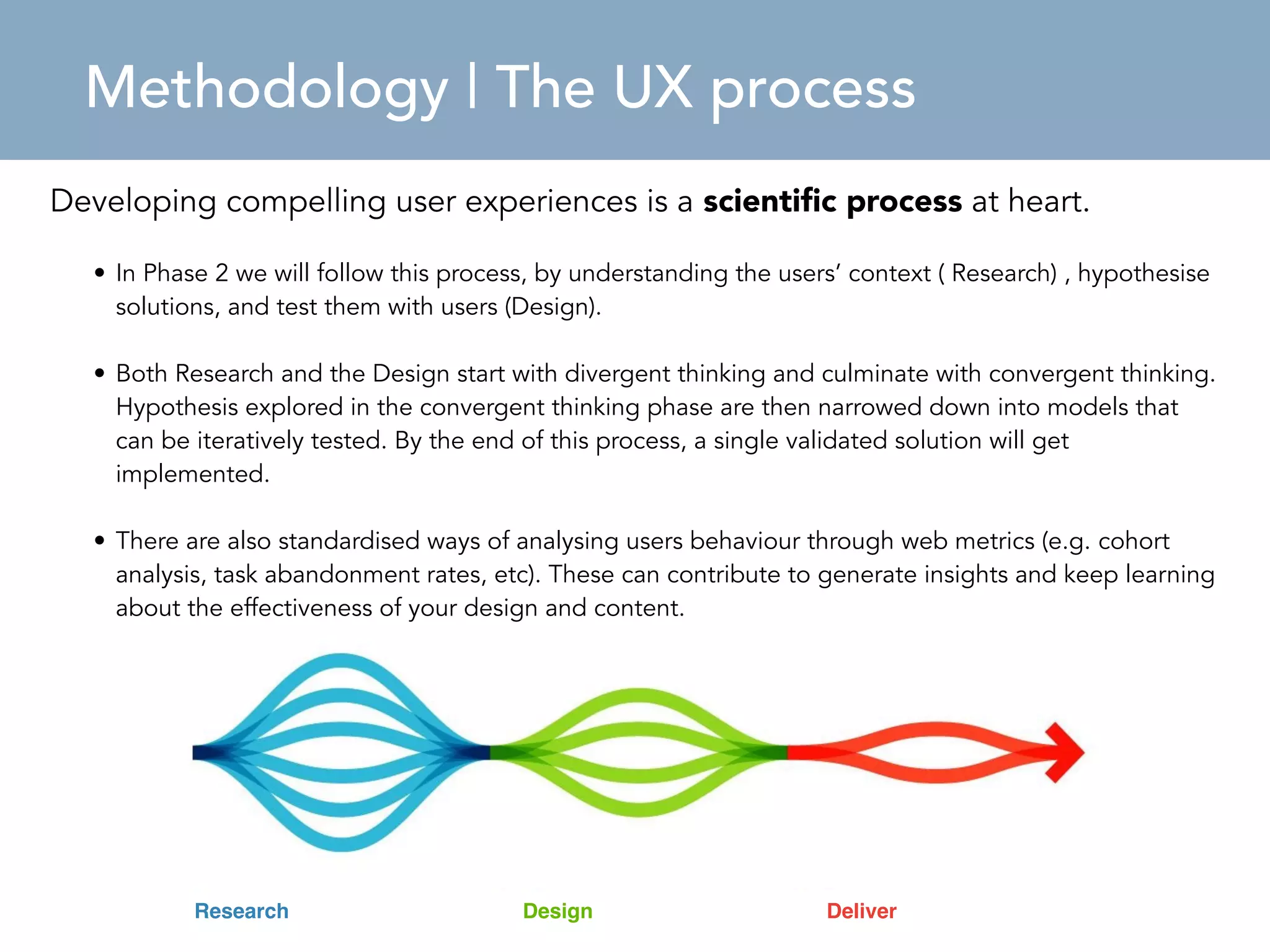 Methodology | The UX process 
Developing compelling user experiences is a scientific process at heart. 
• In Phase 2 we will follow this process, by understanding the users’ context ( Research) , hypothesise 
solutions, and test them with users (Design). 
• Both Research and the Design start with divergent thinking and culminate with convergent thinking. 
Hypothesis explored in the convergent thinking phase are then narrowed down into models that 
can be iteratively tested. By the end of this process, a single validated solution will get 
implemented. 
• There are also standardised ways of analysing users behaviour through web metrics (e.g. cohort 
analysis, task abandonment rates, etc). These can contribute to generate insights and keep learning 
about the effectiveness of your design and content. 
Research Design Deliver 
 