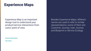 Experience Maps
Experience Map is an important
design tool to understand your
product/service interactions from
users’ point of view.
Experience Map method
User journey
Besides Experience Maps, different
names are used to refer to similar
representations, some of them are:
Customer Journey, User Journey
and Blueprint or Service Ecology.
 
