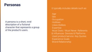 Personas
A persona is a short, vivid
description of a fictional
character that represents a group
of the product’s users.
It typically includes details such as:
·Age
·Sex
·Occupation
·Hobbies
·Likes/dislikes
·Expertise
·Must Does / Must Never ·Referents
& Influences ·Devices & Platforms
·Used product/service ·Key Quotes
·Experience Goals
·Brand-Relationship
 