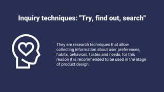 Inquiry techniques: "Try, find out, search"
They are research techniques that allow
collecting information about user preferences,
habits, behaviors, tastes and needs, for this
reason it is recommended to be used in the stage
of product design.
 