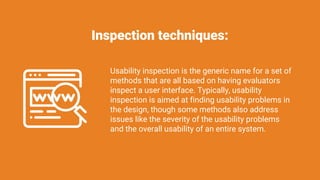 Inspection techniques:
Usability inspection is the generic name for a set of
methods that are all based on having evaluators
inspect a user interface. Typically, usability
inspection is aimed at finding usability problems in
the design, though some methods also address
issues like the severity of the usability problems
and the overall usability of an entire system.
 