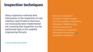 Inspection techniques
Many inspection methods lend
themselves to the inspection of user
interface specifications that have
not necessarily been implemented
yet, meaning that inspection can be
performed early in the usability
engineering lifecycle.
Summary of Usability Inspection Methods
•Heuristic evaluation
•Cognitive Walkthroughs
•Formal Usability Inspections
•Pluralistic Walkthroughs
•Feature Inspection
•Consistency Inspection
•Standards Inspection here
•Guideline checklists
 