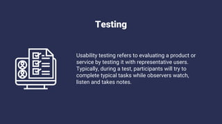 Testing
Usability testing refers to evaluating a product or
service by testing it with representative users.
Typically, during a test, participants will try to
complete typical tasks while observers watch,
listen and takes notes.
 