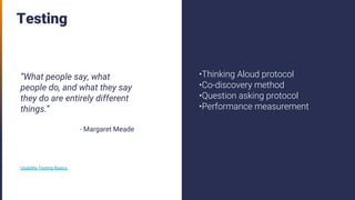 Testing
“What people say, what
people do, and what they say
they do are entirely different
things.”
- Margaret Meade
Usability Testing Basics
•Thinking Aloud protocol
•Co-discovery method
•Question asking protocol
•Performance measurement
 