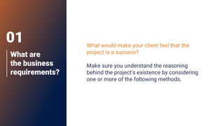 What are
the business
requirements?
What would make your client feel that the
project is a success?
Make sure you understand the reasoning
behind the project’s existence by considering
one or more of the following methods.
01
 