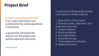 Project Brief
Is there a formal project brief?
If so, read it and ensure you
understand it by asking questions
if necessary.
A good brief will clarify the
reasons for the project and
outline expected outcomes.
Project brief template
A useful brief will generally contain
information on these subjects:
1. Description of the project
2. Business goals, objectives, and
expected outcomes.
3. Target audience
4. Brand guidelines
5. Key stakeholders
6. Expected timings
7. Technological constraints
8. Related activities
 