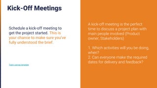 Kick-Off Meetings
Schedule a kick-off meeting to
get the project started. This is
your chance to make sure you’ve
fully understood the brief.
Team canvas template
A kick-off meeting is the perfect
time to discuss a project plan with
main people involved (Product
owner, Stakeholders)
1. Which activities will you be doing,
when?
2. Can everyone make the required
dates for delivery and feedback?
 