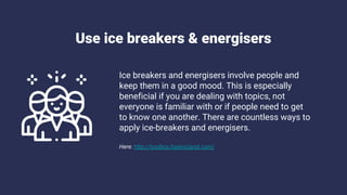 Use ice breakers & energisers
Ice breakers and energisers involve people and
keep them in a good mood. This is especially
beneficial if you are dealing with topics, not
everyone is familiar with or if people need to get
to know one another. There are countless ways to
apply ice-breakers and energisers.
Here: http://toolbox.hyperisland.com/
 