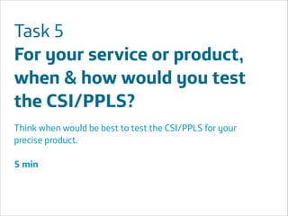 Task 5
For your service or product,
when & how would you test
the CSI/PPLS?
Think when would be best to test the CSI/PPLS for your
precise product.
!

5 min
!
!
!

Área
Área
Company Name
Company Name

!

!36

 