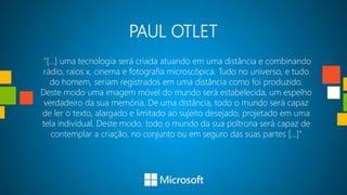 PAUL OTLET
 “[...] uma tecnologia será criada atuando em uma distância e combinando
rádio, raios x, cinema e fotografia microscópica. Tudo no universo, e tudo
   do homem, seriam registrados em uma distância como foi produzido.
Deste modo uma imagem móvel do mundo será estabelecida, um espelho
 verdadeiro da sua memória. De uma distância, todo o mundo será capaz
de ler o texto, alargado e limitado ao sujeito desejado, projetado em uma
tela individual. Deste modo, todo o mundo da sua poltrona será capaz de
    contemplar a criação, no conjunto ou em seguro das suas partes [...]”
 