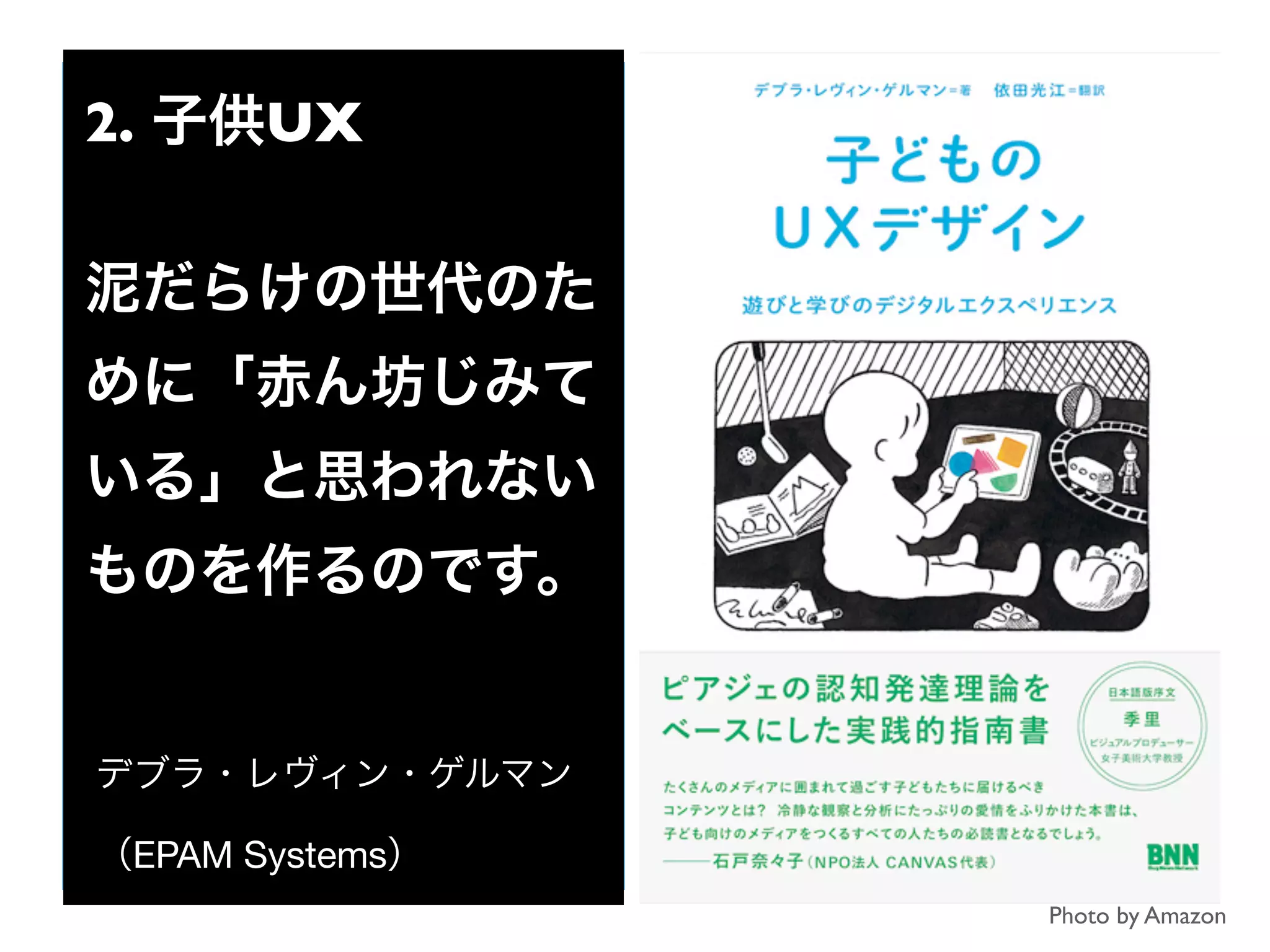 Photo by Amazon
2. 子供UX
泥だらけの世代のた
めに「赤ん坊じみて
いる」と思われない
ものを作るのです。
デブラ・レヴィン・ゲルマン
（EPAM Systems）
 
