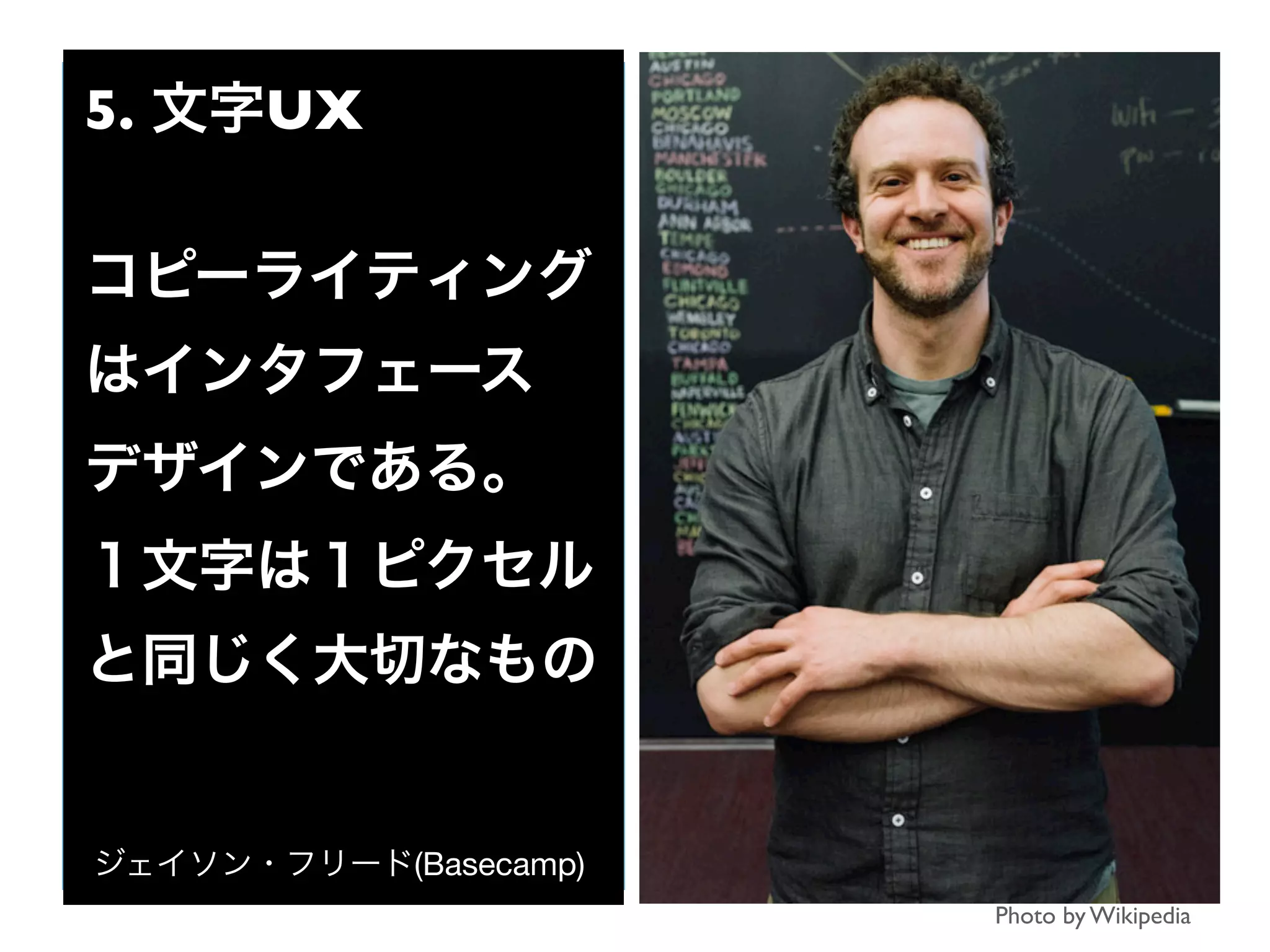 Photo by Wikipedia
5. 文字UX
コピーライティング
はインタフェース
デザインである。
１文字は１ピクセル
と同じく大切なもの
ジェイソン・フリード(Basecamp)
 