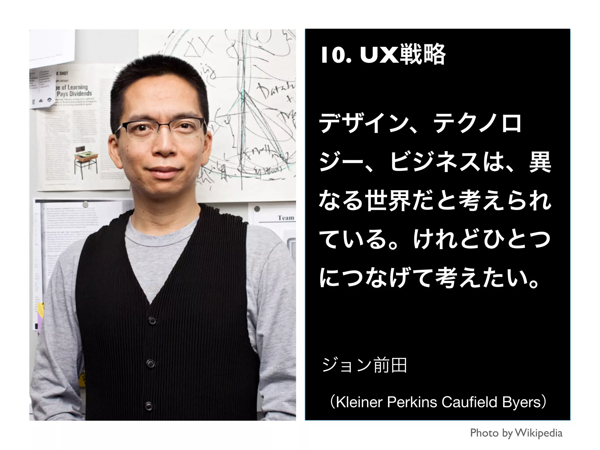 10. UX戦略
デザイン、テクノロ
ジー、ビジネスは、異
なる世界だと考えられ
ている。けれどひとつ
につなげて考えたい。
ジョン前田
（Kleiner Perkins Cauﬁeld Byers）
Photo by Wikipedia
 