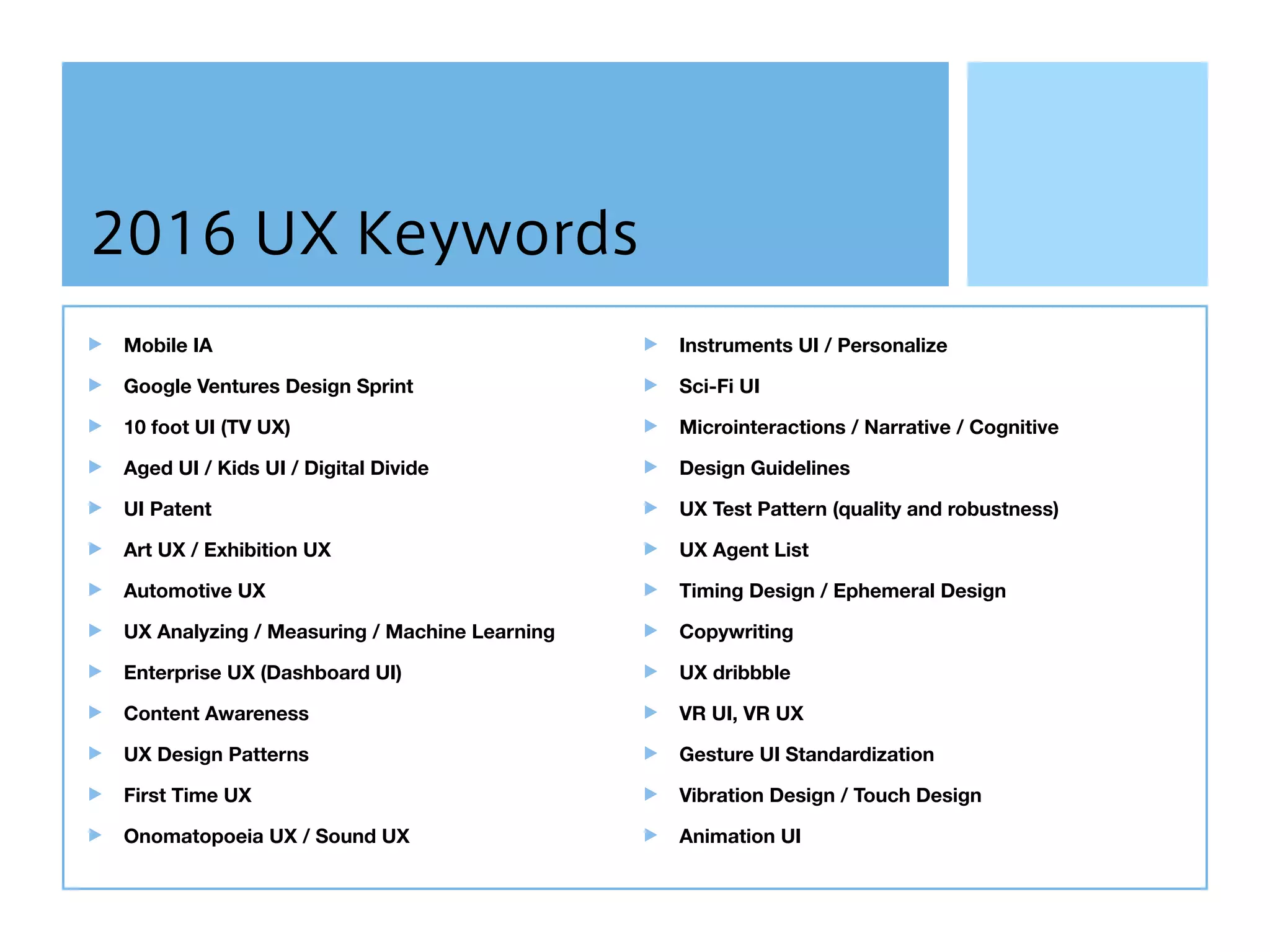 2016 UX Keywords
Mobile IA
Google Ventures Design Sprint
10 foot UI (TV UX)
Aged UI / Kids UI / Digital Divide
UI Patent
Art UX / Exhibition UX
Automotive UX
UX Analyzing / Measuring / Machine Learning
Enterprise UX (Dashboard UI)
Content Awareness
UX Design Patterns
First Time UX
Onomatopoeia UX / Sound UX
Instruments UI / Personalize
Sci-Fi UI
Microinteractions / Narrative / Cognitive
Design Guidelines
UX Test Pattern (quality and robustness)
UX Agent List
Timing Design / Ephemeral Design
Copywriting
UX dribbble
VR UI, VR UX
Gesture UI Standardization
Vibration Design / Touch Design
Animation UI
 