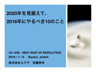 2020年を見据えて、
2016年にやるべき10のこと
UX JAM - NEW YEAR UX RESOLUTION
2016 / 1 / 8  @yukio_andoh
株式会社エクサ 安藤幸央
 