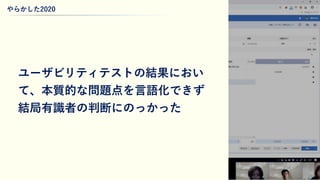 やらかした2020
26
ユーザビリティテストの結果におい
て、本質的な問題点を言語化できず
結局有識者の判断にのっかった
 