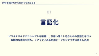 28
DNFを続けたからわかってきたこと
ビジネスサイドのコンセプトを咀嚼し、仕様へ落とし込むための言語化を行う
客観的な視点を持ち、リアリティある利用シーンをシナリオに落とし込む
言語化
01
 