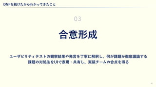 30
合意形成
ユーザビリティテストの観察結果や発言を丁寧に解釈し、何が課題か徹底議論する
課題の対処法をUIで表現・共有し、実装チームの合点を得る
03
DNFを続けたからわかってきたこと
 