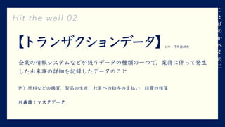 【トランザクションデータ】
企業の情報システムなどが扱うデータの種類の⼀つで、業務に伴って発⽣
した出来事の詳細を記録したデータのこと
例）原料などの購買、製品の⽣産、社員への給与の⽀払い、経費の精算
対義語：マスタデータ
Hit the wall 02
⼆
出所：IT⽤語辞典
 