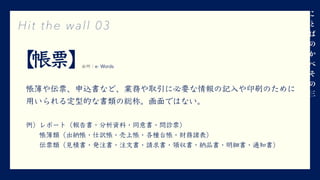 【帳票】
帳簿や伝票、申込書など、業務や取引に必要な情報の記⼊や印刷のために
⽤いられる定型的な書類の総称。画⾯ではない。
例）レポート（報告書・分析資料・同意書・問診票）
  帳簿類（出納帳・仕訳帳・売上帳・各種台帳・財務諸表）
  伝票類（⾒積書・発注書・注⽂書・請求書・領収書・納品書・明細書・通知書）
Hit the wall 03
三
出所：e- Words
 